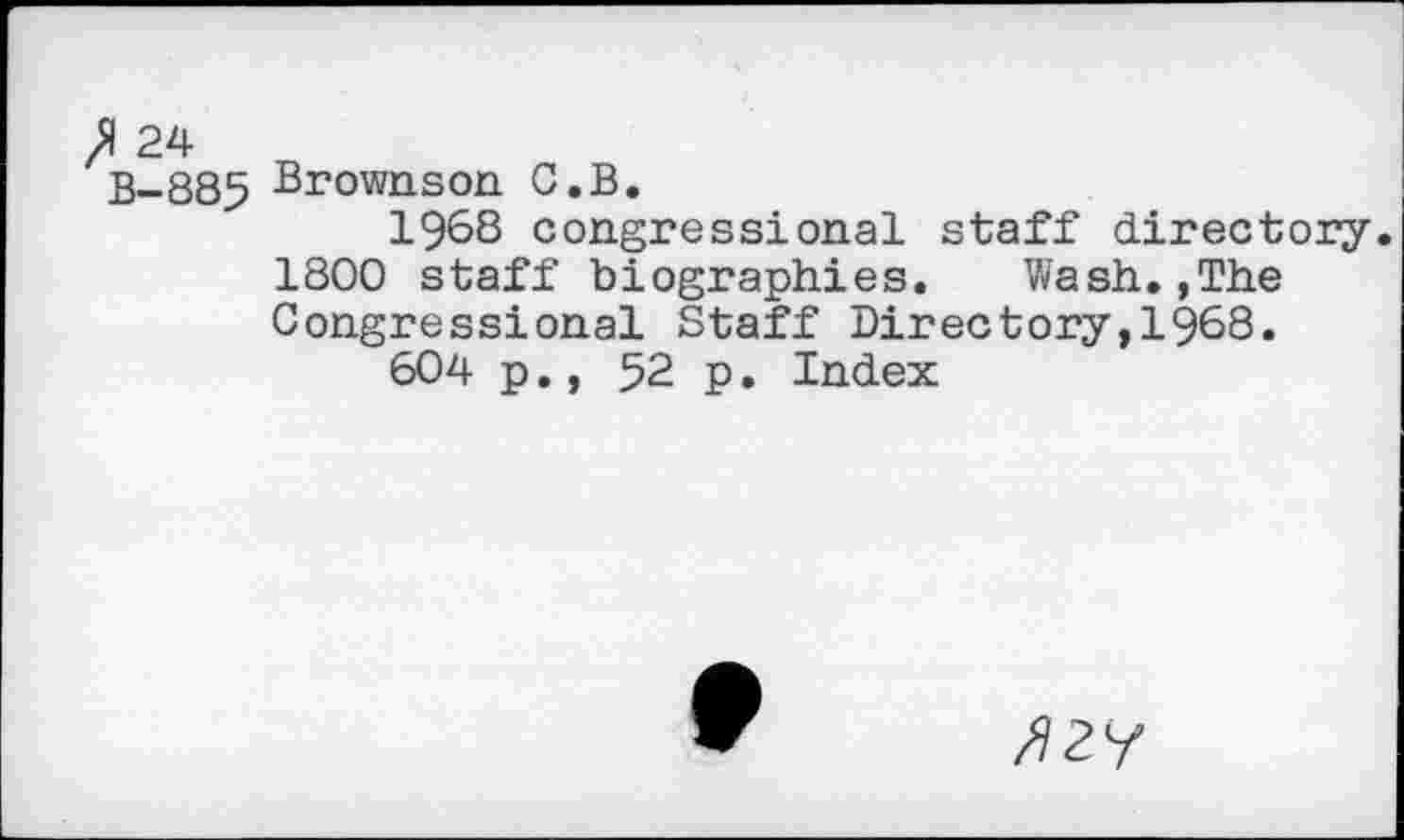 ﻿fl 24
B-885 Brownson C.B.
1968 congressional staff directory.
1800 staff biographies. Wash.,The Congressional Staff Directory,!968.
604 p., 52 p. Index
